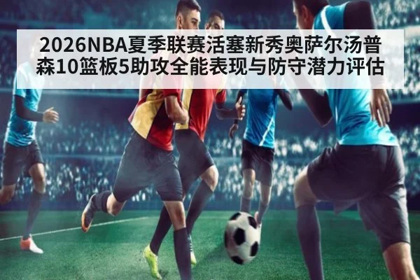 2026NBA夏季联赛活塞新秀奥萨尔汤普森10篮板5助攻全能表现与防守潜力评估