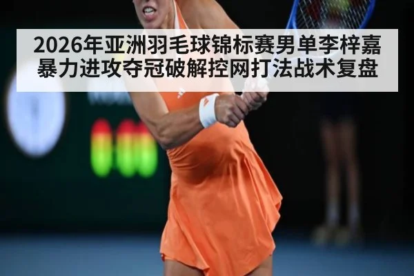 2026年亚洲羽毛球锦标赛男单李梓嘉暴力进攻夺冠破解控网打法战术复盘
